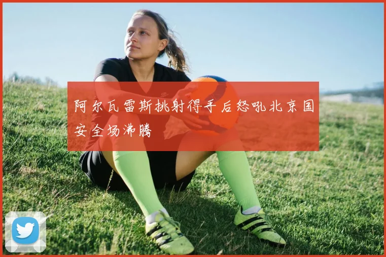 阿尔瓦雷斯挑射得手后怒吼北京国安全场沸腾
