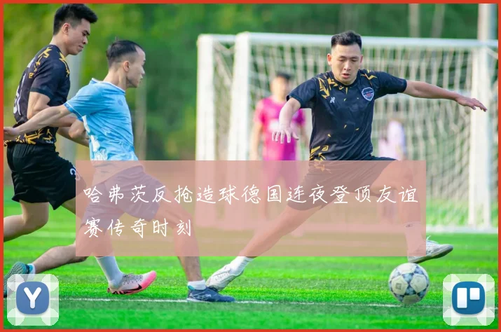 哈弗茨反抢造球德国连夜登顶友谊赛传奇时刻