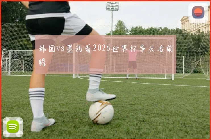 韩国vs墨西哥2026世界杯争头名前瞻