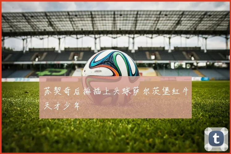 苏契奇后排插上头球萨尔茨堡红牛天才少年