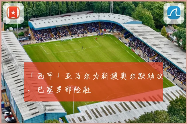 「西甲」亚马尔为新援奥尔默助攻，巴塞罗那险胜