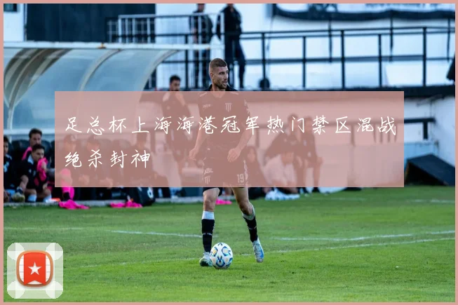 足总杯上海海港冠军热门禁区混战绝杀封神
