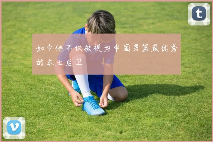 如今他不仅被视为中国男篮最优秀的本土后卫