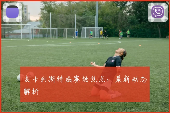 麦卡利斯特成赛场焦点，最新动态解析