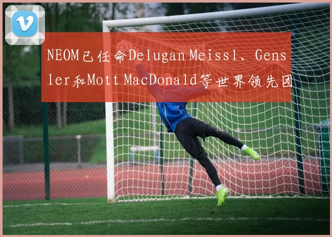NEOM已任命Delugan Meissl、Gensler和Mott MacDonald等世界领先团队负责城市规划、设计和基础设施建设