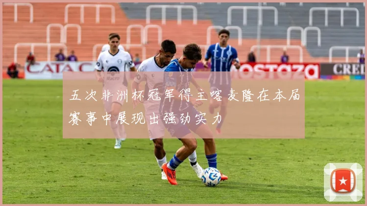 五次非洲杯冠军得主喀麦隆在本届赛事中展现出强劲实力