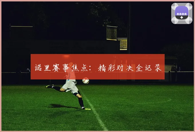 诺里赛事焦点：精彩对决全记录