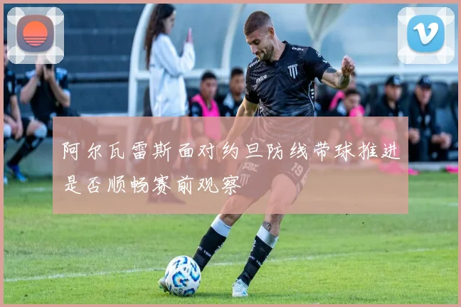 阿尔瓦雷斯面对约旦防线带球推进是否顺畅赛前观察