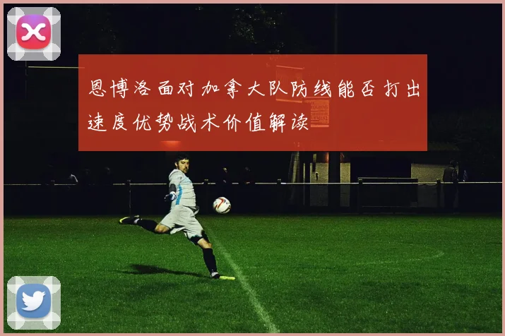 恩博洛面对加拿大队防线能否打出速度优势战术价值解读