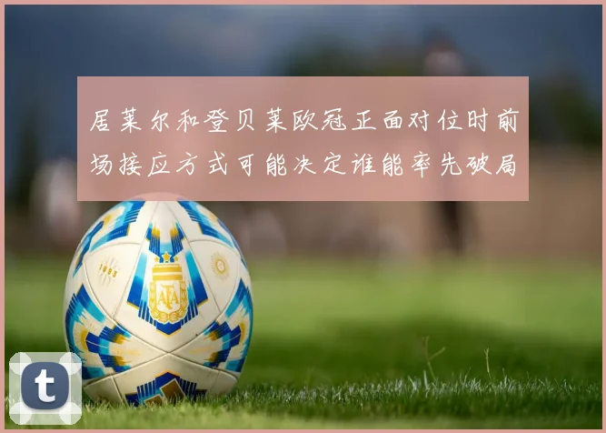 居莱尔和登贝莱欧冠正面对位时前场接应方式可能决定谁能率先破局