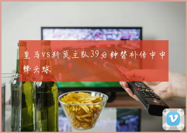 皇马vs科莫主队39分钟替补传中中锋头球