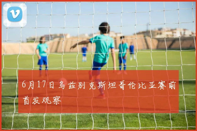 6月17日乌兹别克斯坦哥伦比亚赛前首发观察