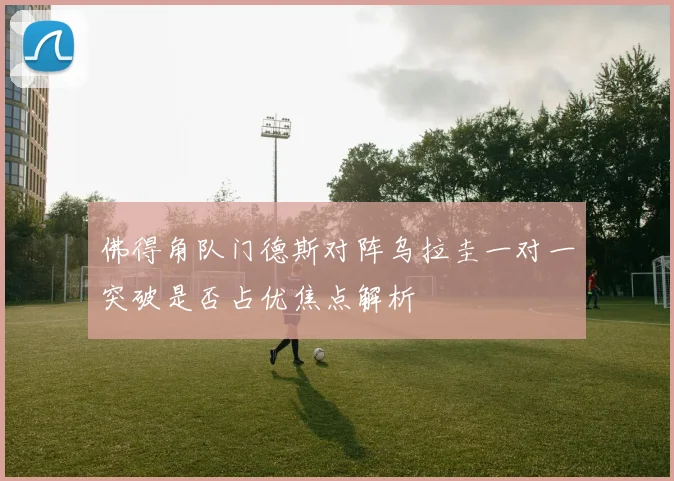 佛得角队门德斯对阵乌拉圭一对一突破是否占优焦点解析
