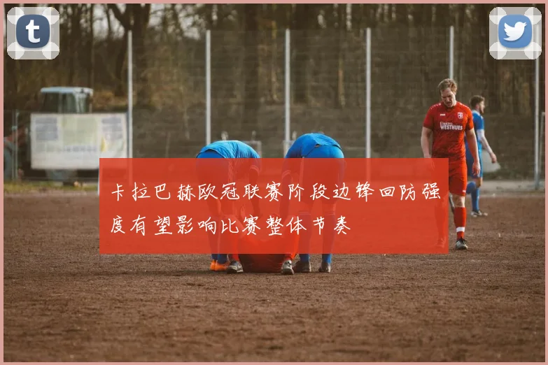 卡拉巴赫欧冠联赛阶段边锋回防强度有望影响比赛整体节奏