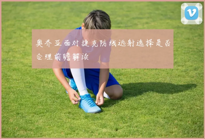 奥乔亚面对捷克防线远射选择是否合理前瞻解读