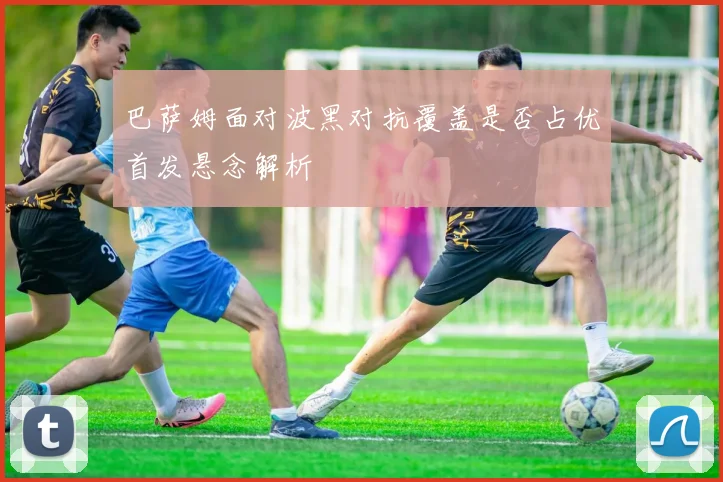 巴萨姆面对波黑对抗覆盖是否占优首发悬念解析