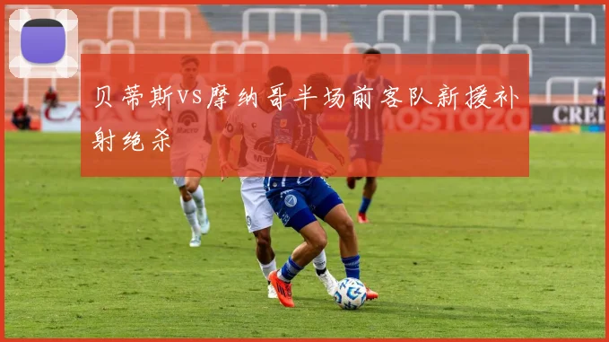 贝蒂斯vs摩纳哥半场前客队新援补射绝杀