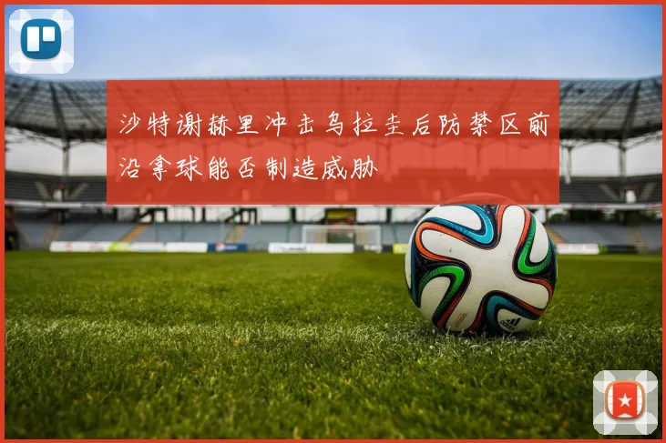 沙特谢赫里冲击乌拉圭后防禁区前沿拿球能否制造威胁