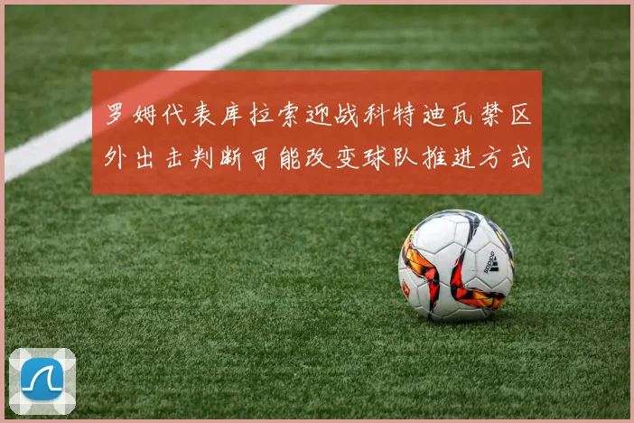 罗姆代表库拉索迎战科特迪瓦禁区外出击判断可能改变球队推进方式