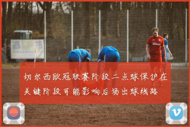 切尔西欧冠联赛阶段二点球保护在关键阶段可能影响后场出球线路