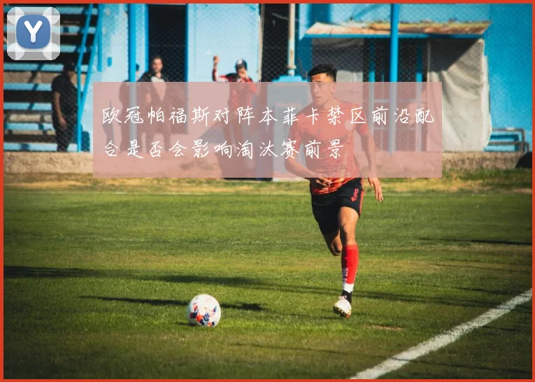 欧冠帕福斯对阵本菲卡禁区前沿配合是否会影响淘汰赛前景