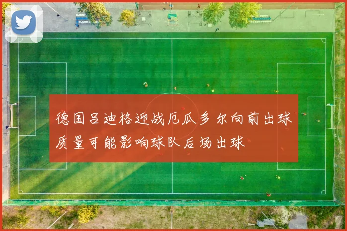 德国吕迪格迎战厄瓜多尔向前出球质量可能影响球队后场出球