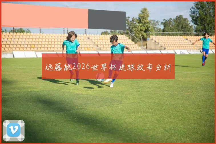 远藤航2026世界杯进球效率分析