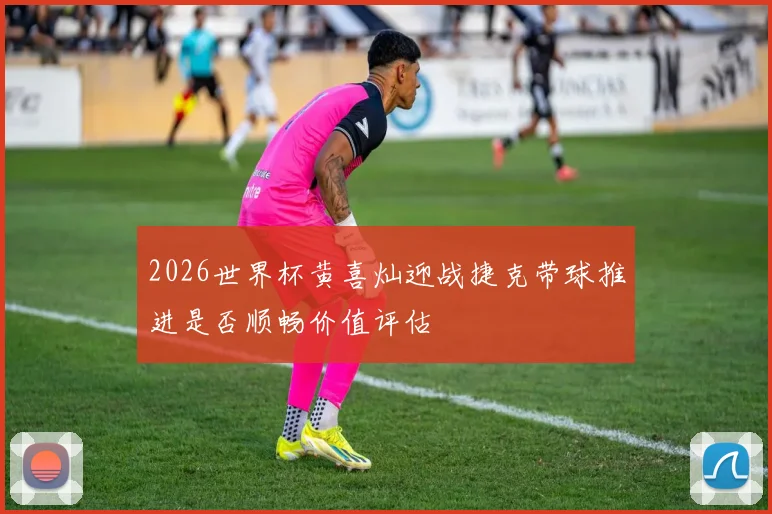 2026世界杯黄喜灿迎战捷克带球推进是否顺畅价值评估