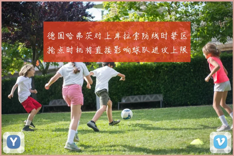 德国哈弗茨对上库拉索防线时禁区抢点时机将直接影响球队进攻上限