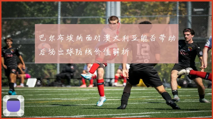 巴尔布埃纳面对澳大利亚能否带动后场出球防线价值解析