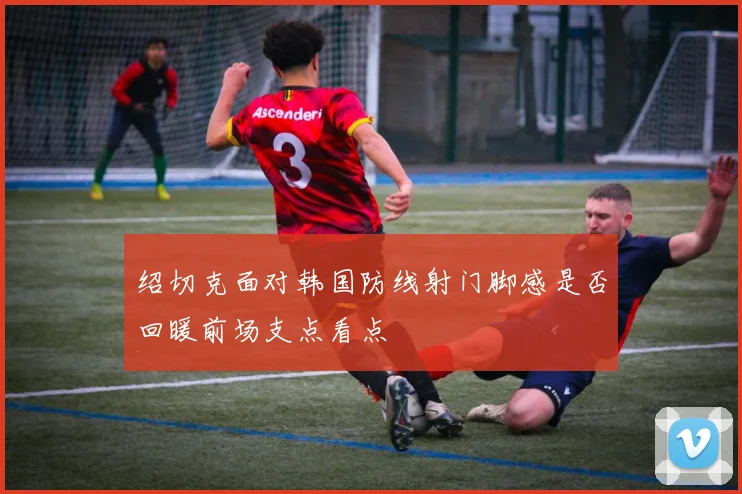 绍切克面对韩国防线射门脚感是否回暖前场支点看点