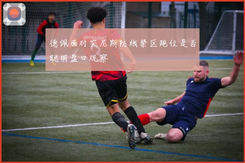 德佩面对突尼斯防线禁区跑位是否聪明盘口观察