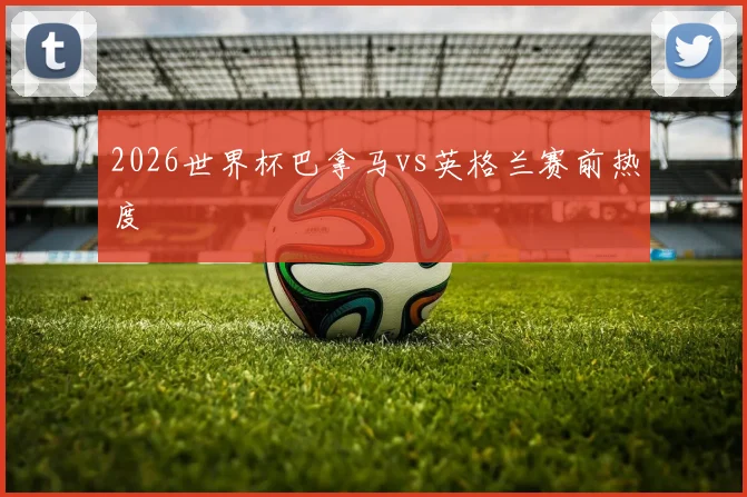 2026世界杯巴拿马vs英格兰赛前热度